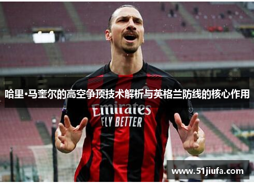 哈里·马奎尔的高空争顶技术解析与英格兰防线的核心作用