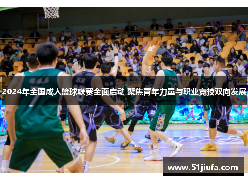 2024年全国成人篮球联赛全面启动 聚焦青年力量与职业竞技双向发展 2024年全国成人篮球联赛全面启动 聚焦青年力量与职业竞技双向发展