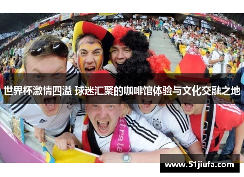 世界杯激情四溢 球迷汇聚的咖啡馆体验与文化交融之地 世界杯激情四溢 球迷汇聚的咖啡馆体验与文化交融之地