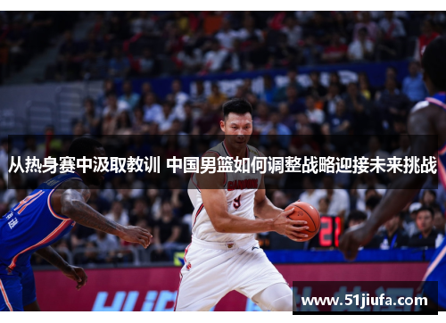 从热身赛中汲取教训 中国男篮如何调整战略迎接未来挑战 从热身赛中汲取教训 中国男篮如何调整战略迎接未来挑战