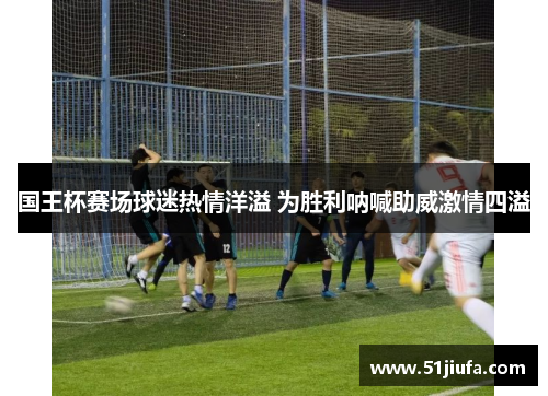 国王杯赛场球迷热情洋溢 为胜利呐喊助威激情四溢