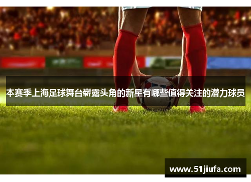 本赛季上海足球舞台崭露头角的新星有哪些值得关注的潜力球员