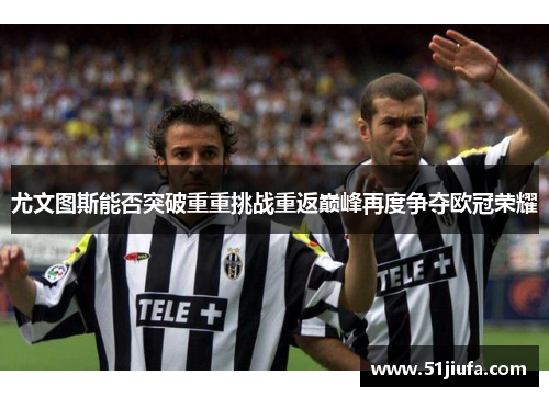 尤文图斯能否突破重重挑战重返巅峰再度争夺欧冠荣耀