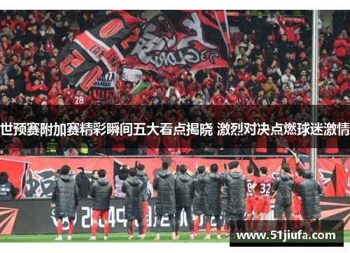 世预赛附加赛精彩瞬间五大看点揭晓 激烈对决点燃球迷激情