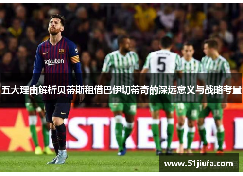 五大理由解析贝蒂斯租借巴伊切蒂奇的深远意义与战略考量 五大理由解析贝蒂斯租借巴伊切蒂奇的深远意义与战略考量