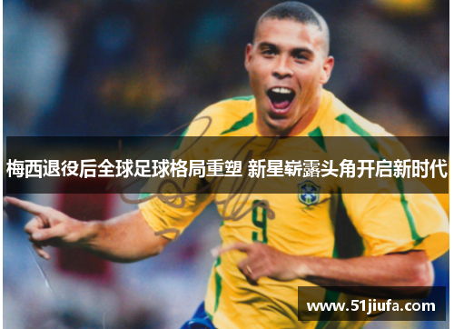 梅西退役后全球足球格局重塑 新星崭露头角开启新时代 梅西退役后全球足球格局重塑 新星崭露头角开启新时代
