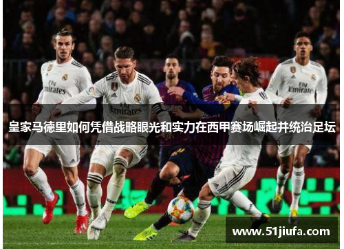 皇家马德里如何凭借战略眼光和实力在西甲赛场崛起并统治足坛