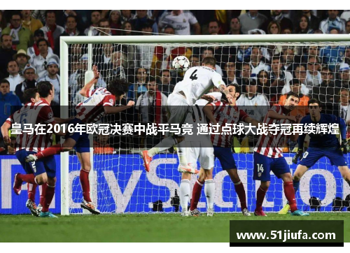 皇马在2016年欧冠决赛中战平马竞 通过点球大战夺冠再续辉煌 皇马在2016年欧冠决赛中战平马竞 通过点球大战夺冠再续辉煌