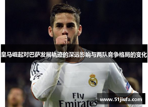 皇马崛起对巴萨发展轨迹的深远影响与两队竞争格局的变化 皇马崛起对巴萨发展轨迹的深远影响与两队竞争格局的变化