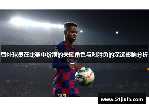 替补球员在比赛中扮演的关键角色与对胜负的深远影响分析 替补球员在比赛中扮演的关键角色与对胜负的深远影响分析