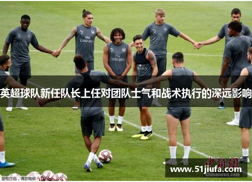 英超球队新任队长上任对团队士气和战术执行的深远影响 英超球队新任队长上任对团队士气和战术执行的深远影响