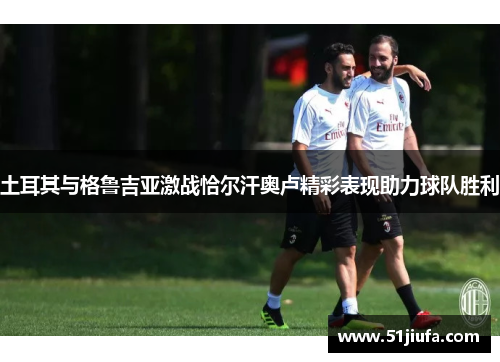 土耳其与格鲁吉亚激战恰尔汗奥卢精彩表现助力球队胜利