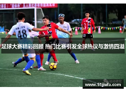 足球大赛精彩回顾 热门比赛引发全球热议与激情四溢