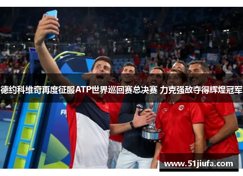 德约科维奇再度征服ATP世界巡回赛总决赛 力克强敌夺得辉煌冠军