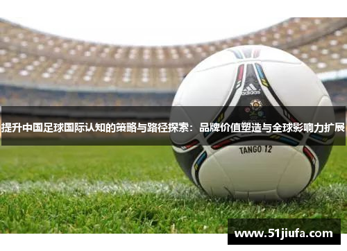 提升中国足球国际认知的策略与路径探索：品牌价值塑造与全球影响力扩展