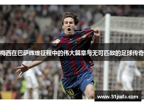 梅西在巴萨辉煌征程中的伟大篇章与无可匹敌的足球传奇
